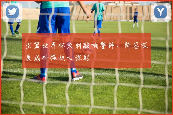 女篮世界杯失利敲响警钟，阵容深度成补强核心课题 - Kaiyun