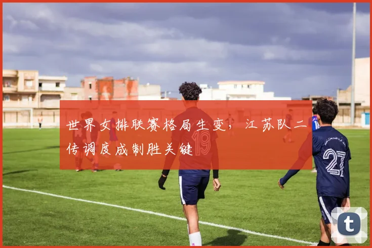世界女排联赛格局生变，江苏队二传调度成制胜关键