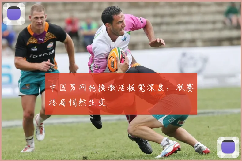 中国男网轮换激活板凳深度，联赛格局悄然生变