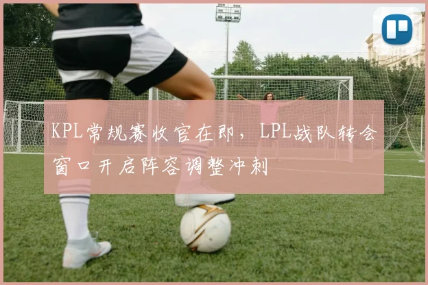 KPL常规赛收官在即，LPL战队转会窗口开启阵容调整冲刺