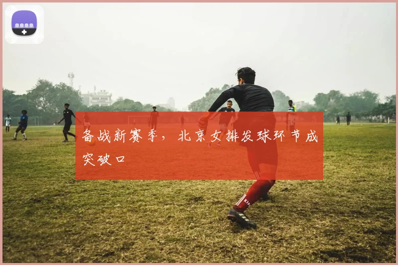 备战新赛季，北京女排发球环节成突破口 - Kaiyun
