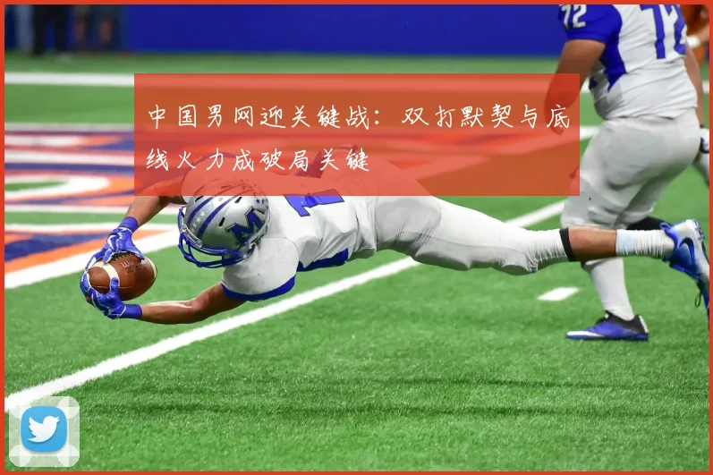 中国男网迎关键战：双打默契与底线火力成破局关键