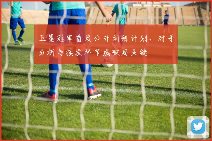 卫冕冠军首度公开训练计划,对手分析与接发环节成破局关键