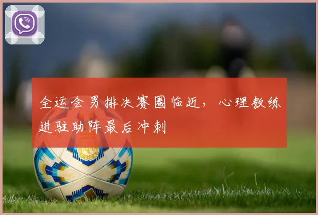 全运会男排决赛圈临近，心理教练进驻助阵最后冲刺