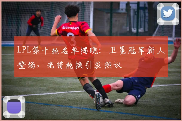LPL第十轮名单揭晓：卫冕冠军新人登场，老将轮换引发热议