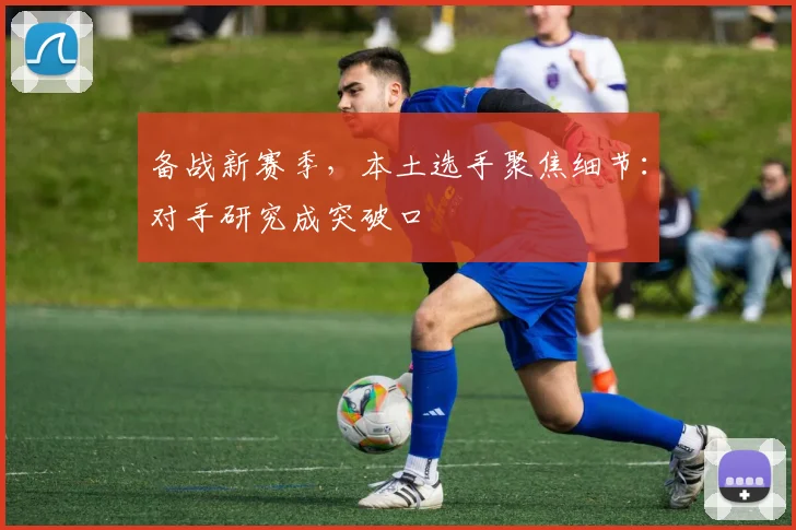 备战新赛季，本土选手聚焦细节：对手研究成突破口