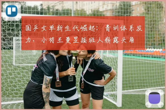 国乒女单新生代崛起:青训体系发力,小将王曼昱接班人崭露头角