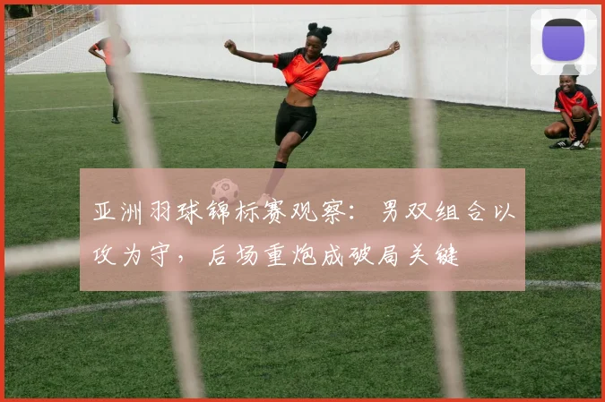 亚洲羽球锦标赛观察：男双组合以攻为守，后场重炮成破局关键