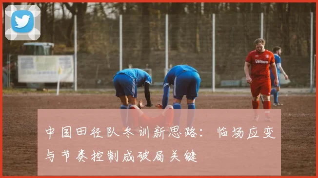中国田径队冬训新思路：临场应变与节奏控制成破局关键