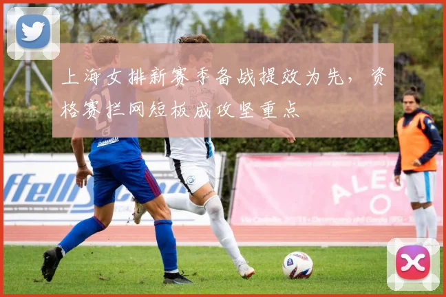上海女排新赛季备战提效为先，资格赛拦网短板成攻坚重点