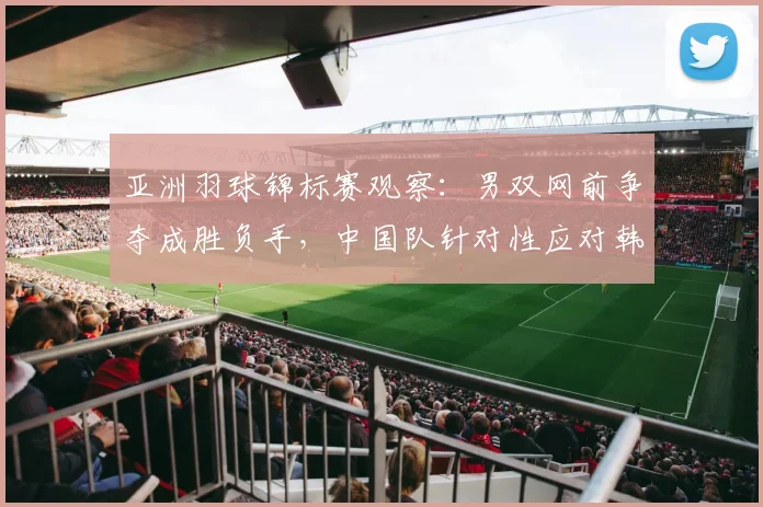 亚洲羽球锦标赛观察：男双网前争夺成胜负手，中国队针对性应对韩流冲击