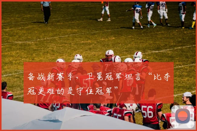 备战新赛季，卫冕冠军坦言“比夺冠更难的是守住冠军” - Kaiyun