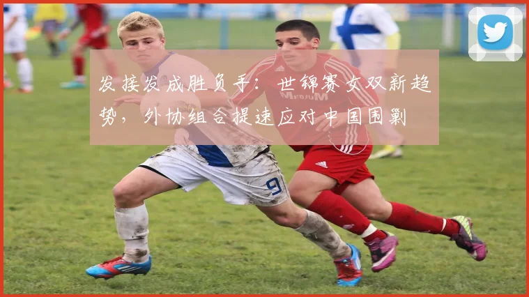 发接发成胜负手：世锦赛女双新趋势，外协组合提速应对中国围剿