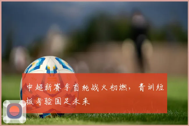 中超新赛季首轮战火初燃，青训短板考验国足未来