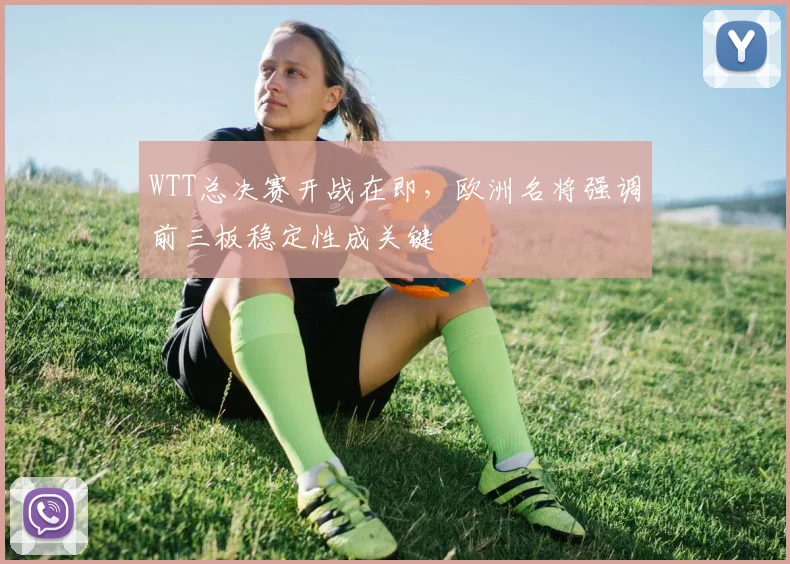 WTT总决赛开战在即，欧洲名将强调前三板稳定性成关键