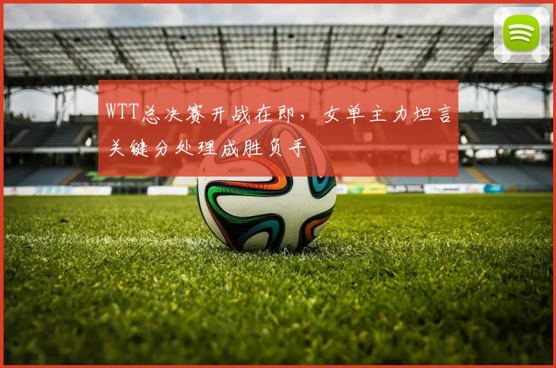 WTT总决赛开战在即，女单主力坦言关键分处理成胜负手