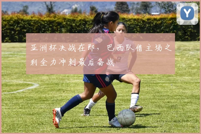 亚洲杯决战在即，巴西队借主场之利全力冲刺最后备战