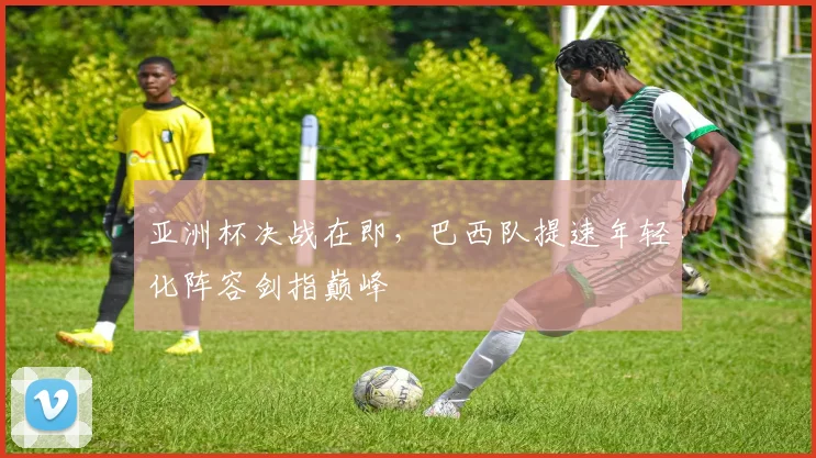 亚洲杯决战在即，巴西队提速年轻化阵容剑指巅峰