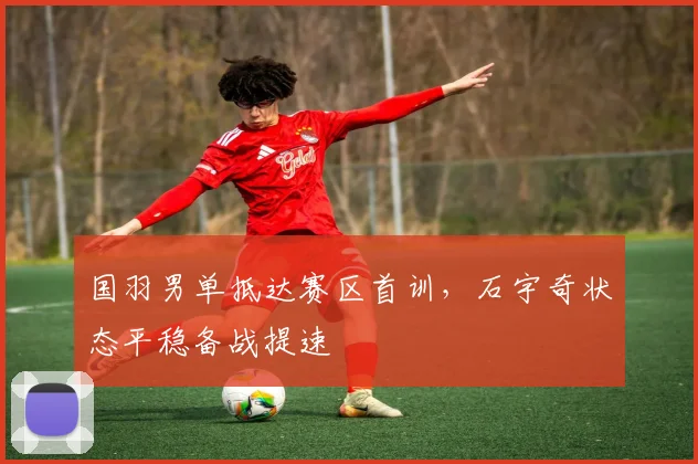 国羽男单抵达赛区首训，石宇奇状态平稳备战提速 - Kaiyun