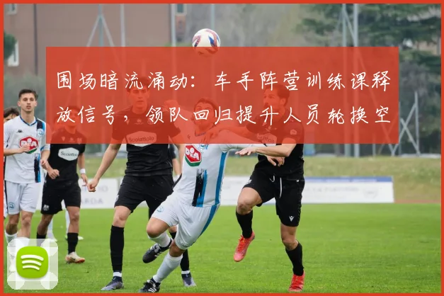 围场暗流涌动：车手阵营训练课释放信号，领队回归提升人员轮换空间