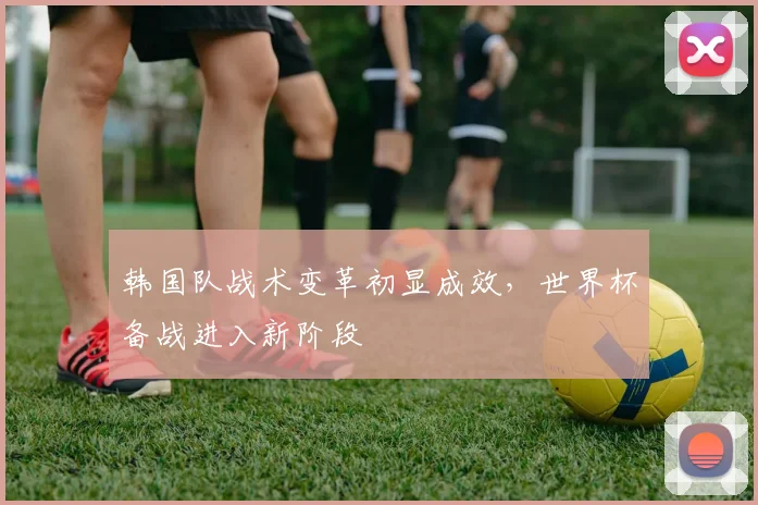 韩国队战术变革初显成效，世界杯备战进入新阶段