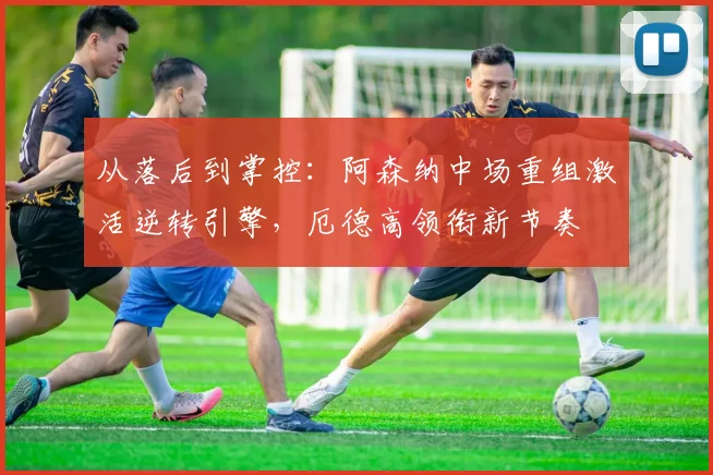 从落后到掌控：阿森纳中场重组激活逆转引擎，厄德高领衔新节奏
