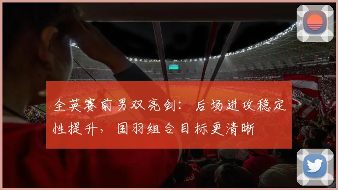 全英赛前男双亮剑:后场进攻稳定性提升,国羽组合目标更清晰