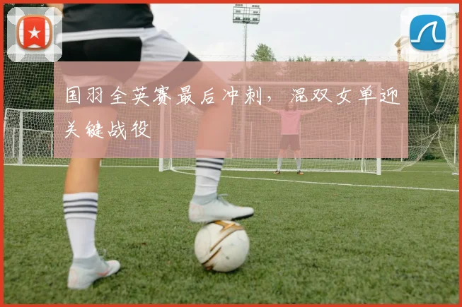国羽全英赛最后冲刺，混双女单迎关键战役 - Kaiyun