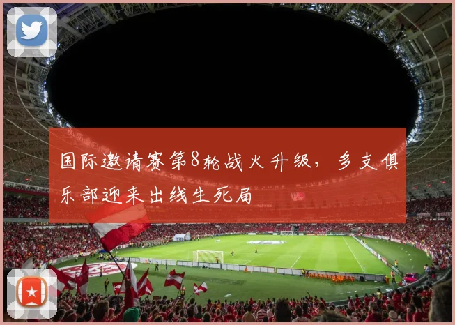 国际邀请赛第8轮战火升级，多支俱乐部迎来出线生死局