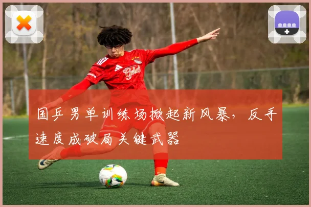 国乒男单训练场掀起新风暴，反手速度成破局关键武器