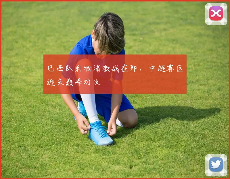 巴西队利物浦激战在即，中超赛区迎来巅峰对决 - Kaiyun