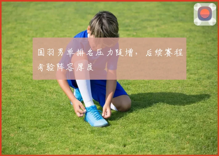 国羽男单排名压力陡增，后续赛程考验阵容厚度 - Kaiyun
