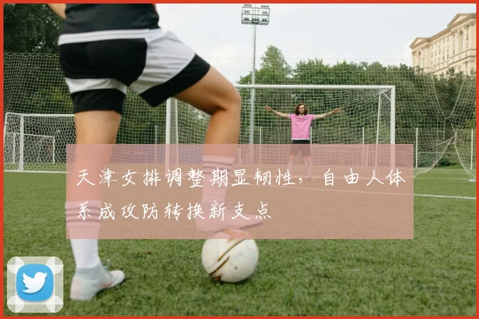 天津女排调整期显韧性，自由人体系成攻防转换新支点 - Kaiyun