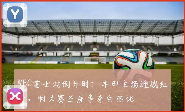 WEC富士站倒计时：丰田主场迎战红牛，耐力赛王座争夺白热化