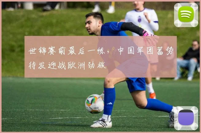 世锦赛前最后一练，中国军团蓄势待发迎战欧洲劲旅