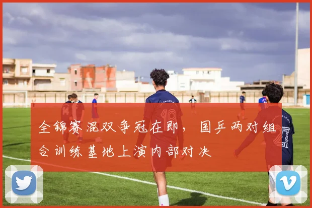 全锦赛混双争冠在即，国乒两对组合训练基地上演内部对决