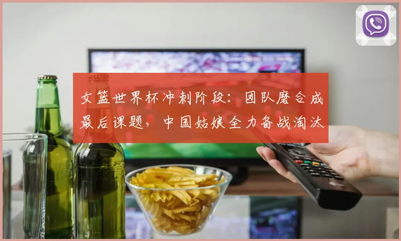女篮世界杯冲刺阶段：团队磨合成最后课题，中国姑娘全力备战淘汰赛