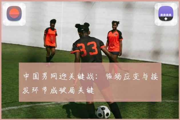 中国男网迎关键战:临场应变与接发环节成破局关键