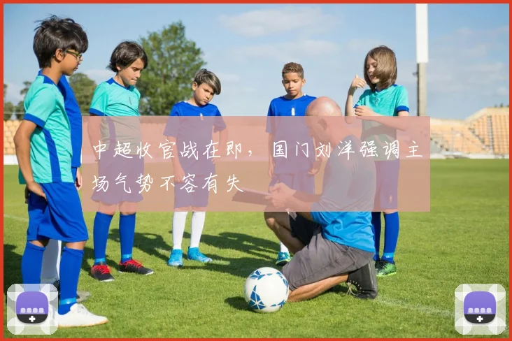 中超收官战在即，国门刘洋强调主场气势不容有失