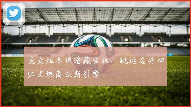 竞走组冬训暗藏玄机,跳远名将回归点燃商业新引擎