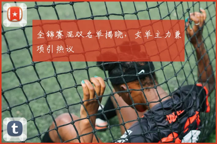 全锦赛混双名单揭晓，女单主力兼项引热议