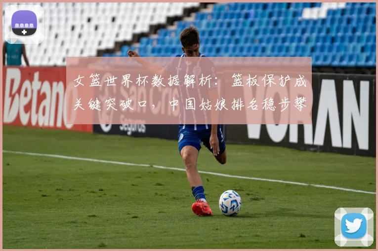 女篮世界杯数据解析：篮板保护成关键突破口，中国姑娘排名稳步攀升