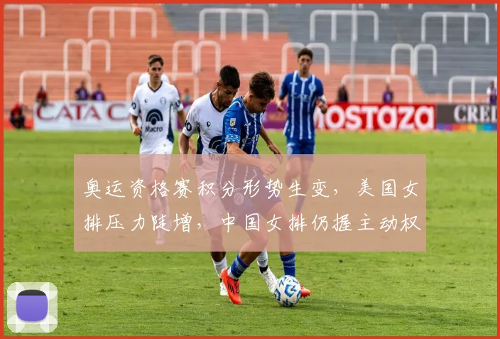 奥运资格赛积分形势生变，美国女排压力陡增，中国女排仍握主动权 - Kaiyun