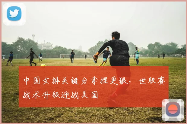中国女排关键分拿捏更狠，世联赛战术升级迎战美国