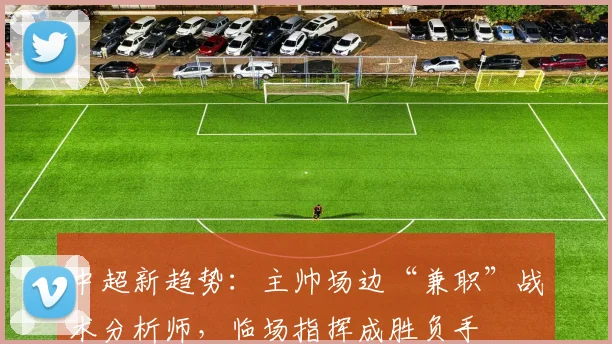 中超新趋势:主帅场边“兼职”战术分析师,临场指挥成胜负手