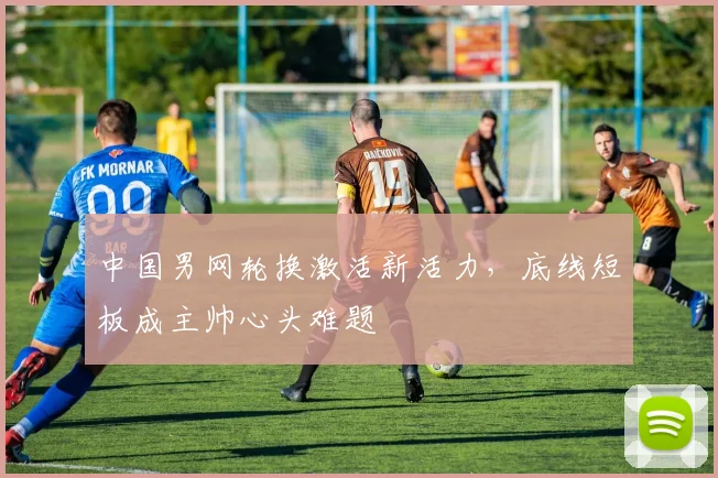 中国男网轮换激活新活力，底线短板成主帅心头难题